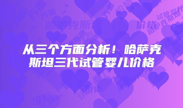 从三个方面分析！哈萨克斯坦三代试管婴儿价格