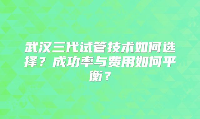 武汉三代试管技术如何选择？成功率与费用如何平衡？