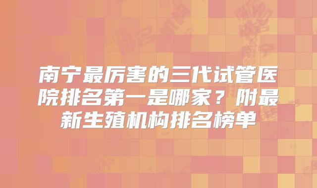 南宁最厉害的三代试管医院排名第一是哪家？附最新生殖机构排名榜单