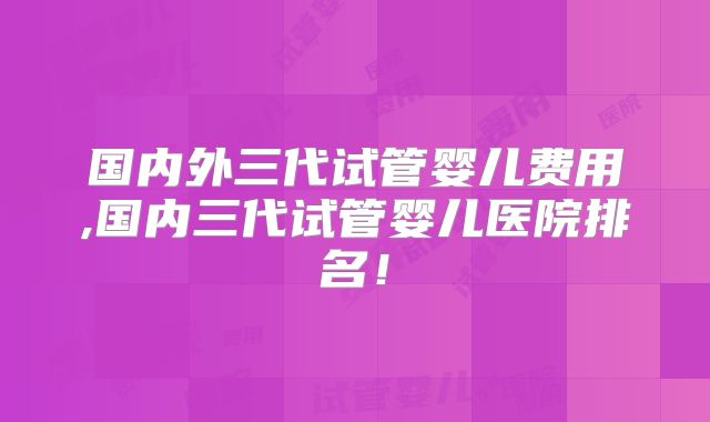 国内外三代试管婴儿费用,国内三代试管婴儿医院排名！