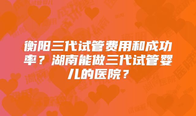 衡阳三代试管费用和成功率？湖南能做三代试管婴儿的医院？