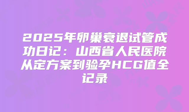 2025年卵巢衰退试管成功日记：山西省人民医院从定方案到验孕HCG值全记录
