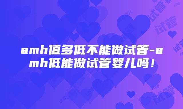 amh值多低不能做试管-amh低能做试管婴儿吗！