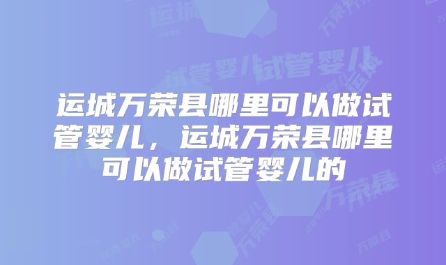 运城万荣县哪里可以做试管婴儿,运城万荣县哪里可以做试管婴儿的
