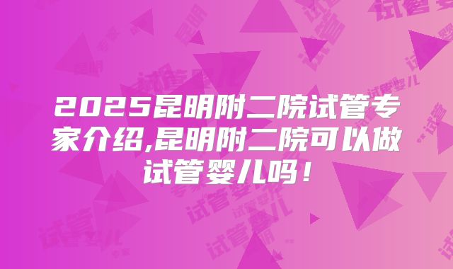 2025昆明附二院试管专家介绍,昆明附二院可以做试管婴儿吗!