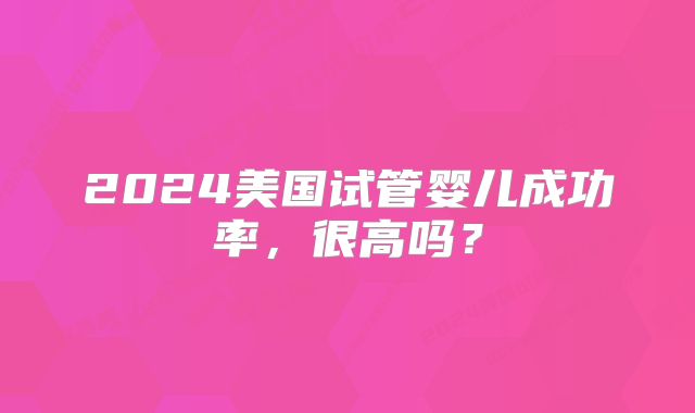 2024美国试管婴儿成功率,很高吗?