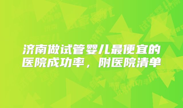 济南做试管婴儿最便宜的医院成功率，附医院清单