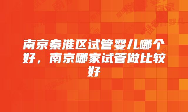 南京秦淮区试管婴儿哪个好，南京哪家试管做比较好