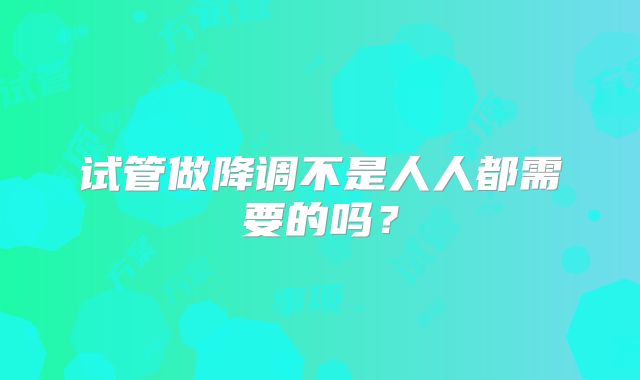试管做降调不是人人都需要的吗？
