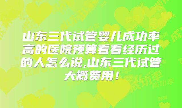 山东三代试管婴儿成功率高的医院预算看看经历过的人怎么说,山东三代试管大概费用！