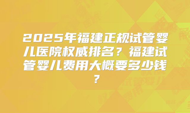 2025年福建正规试管婴儿医院权威排名？福建试管婴儿费用大概要多少钱？