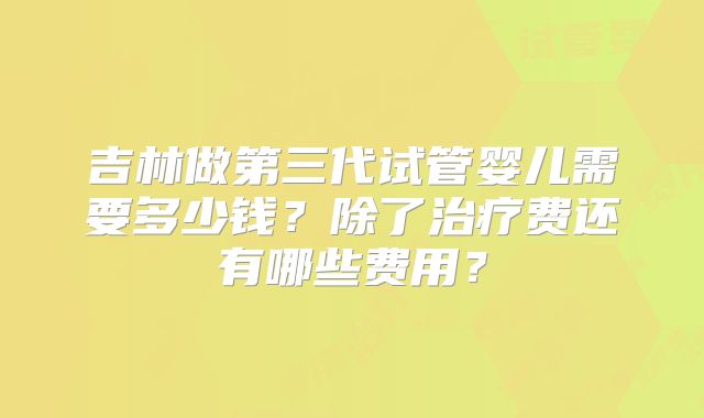 吉林做第三代试管婴儿需要多少钱？除了治疗费还有哪些费用？