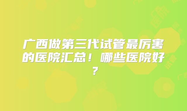 广西做第三代试管最厉害的医院汇总！哪些医院好？
