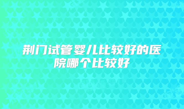 荆门试管婴儿比较好的医院哪个比较好