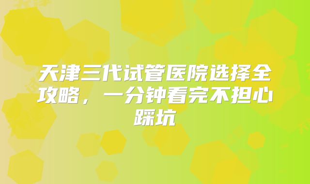 天津三代试管医院选择全攻略，一分钟看完不担心踩坑