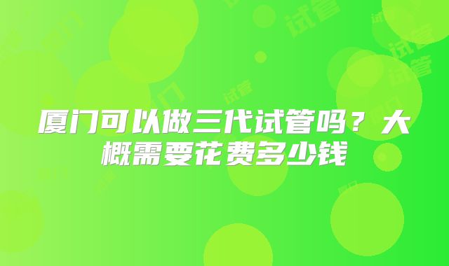 厦门可以做三代试管吗？大概需要花费多少钱