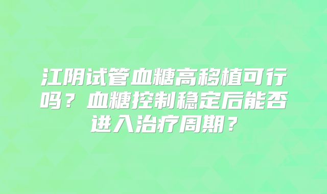 江阴试管血糖高移植可行吗？血糖控制稳定后能否进入治疗周期？