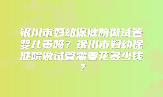 银川市妇幼保健院做试管婴儿贵吗？银川市妇幼保健院做试管需要花多少钱？