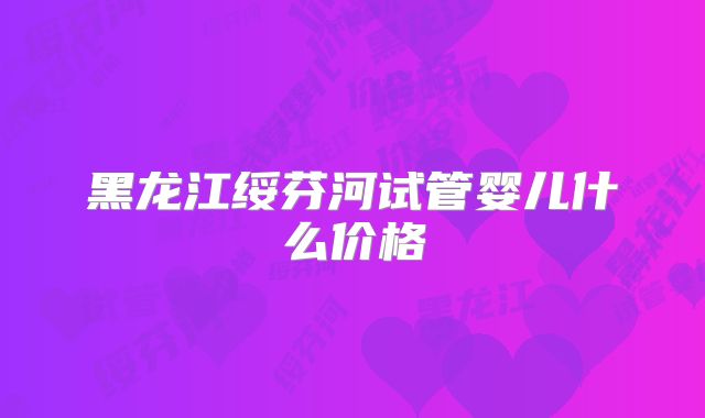 黑龙江绥芬河试管婴儿什么价格