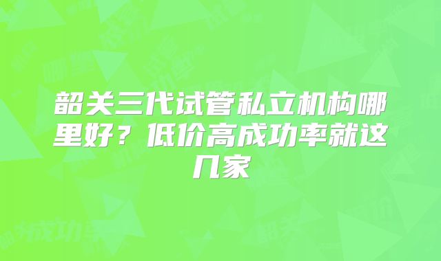 韶关三代试管私立机构哪里好？低价高成功率就这几家