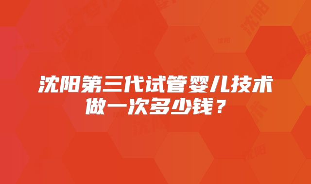 沈阳第三代试管婴儿技术做一次多少钱？