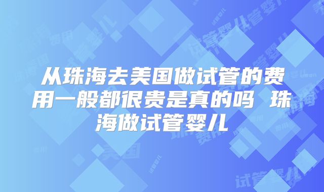 从珠海去美国做试管的费用一般都很贵是真的吗 珠海做试管婴儿