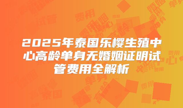 2025年泰国乐樱生殖中心高龄单身无婚姻证明试管费用全解析