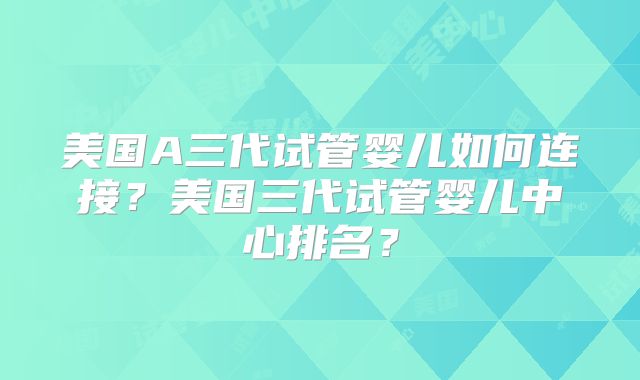 美国A三代试管婴儿如何连接？美国三代试管婴儿中心排名？