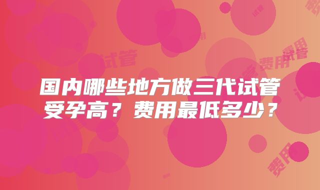 国内哪些地方做三代试管受孕高?费用最低多少?