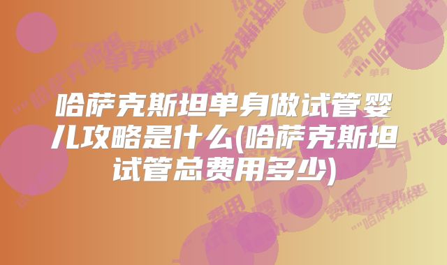 哈萨克斯坦单身做试管婴儿攻略是什么(哈萨克斯坦试管总费用多少)