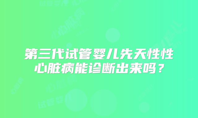 第三代试管婴儿先天性性心脏病能诊断出来吗？