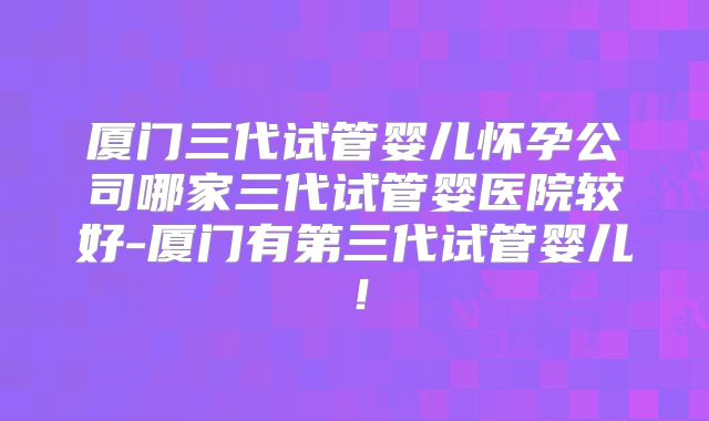 厦门三代试管婴儿怀孕公司哪家三代试管婴医院较好-厦门有第三代试管婴儿!