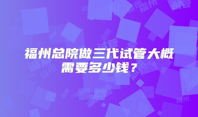 福州总院做三代试管大概需要多少钱？