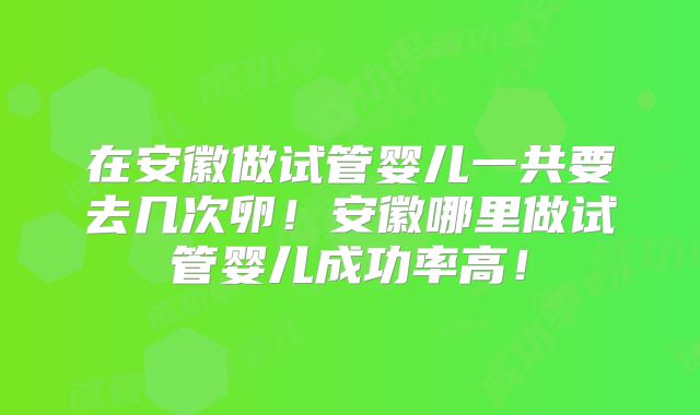 在安徽做试管婴儿一共要去几次卵！安徽哪里做试管婴儿成功率高！