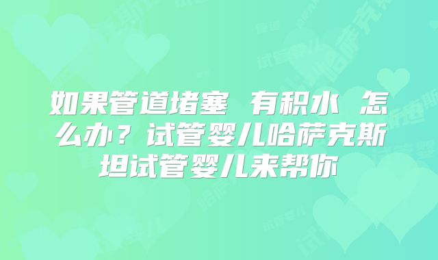 如果管道堵塞 有积水 怎么办？试管婴儿哈萨克斯坦试管婴儿来帮你