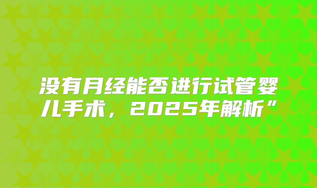 没有月经能否进行试管婴儿手术，2025年解析”