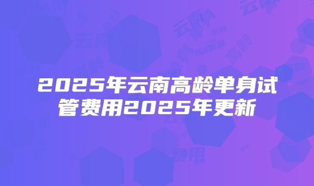 2025年云南高龄单身试管费用2025年更新