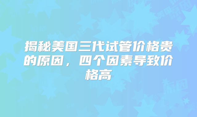 揭秘美国三代试管价格贵的原因，四个因素导致价格高