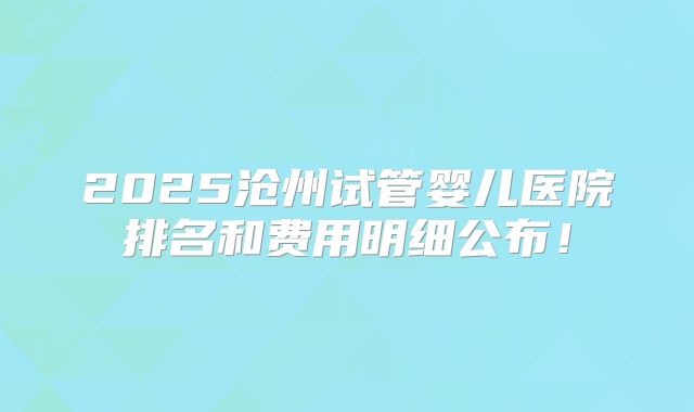 2025沧州试管婴儿医院排名和费用明细公布!