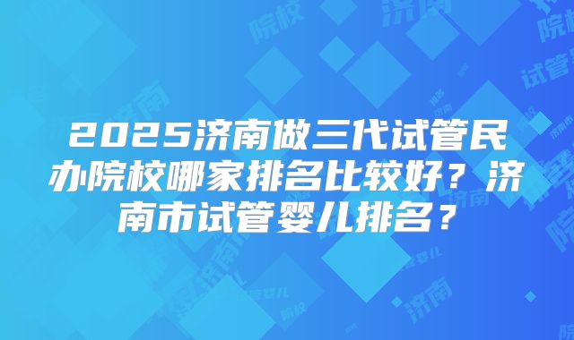 2025济南做三代试管民办院校哪家排名比较好？济南市试管婴儿排名？