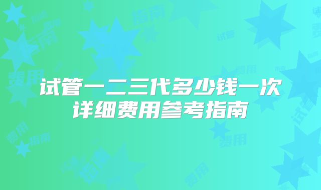 试管一二三代多少钱一次详细费用参考指南