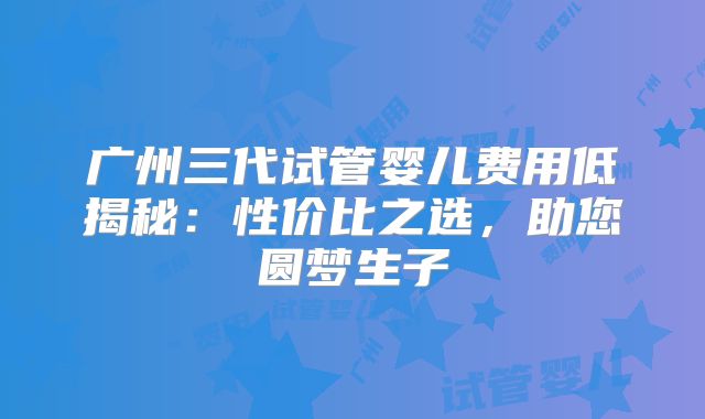 广州三代试管婴儿费用低揭秘:性价比之选,助您圆梦生子