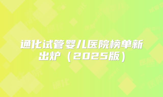 通化试管婴儿医院榜单新出炉（2025版）
