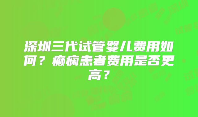 深圳三代试管婴儿费用如何？癫痫患者费用是否更高？