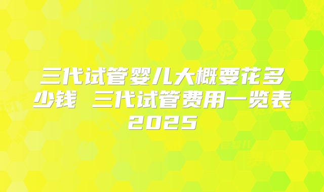 三代试管婴儿大概要花多少钱 三代试管费用一览表2025
