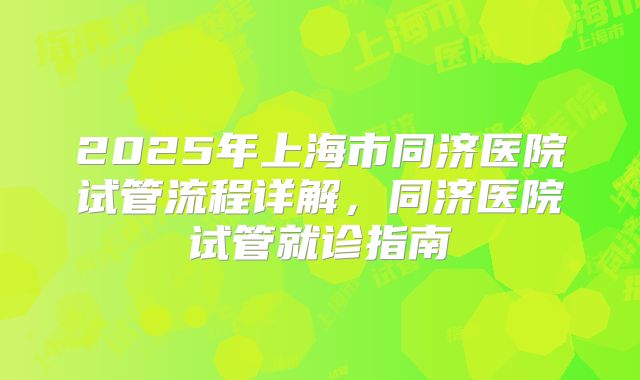2025年上海市同济医院试管流程详解,同济医院试管就诊指南
