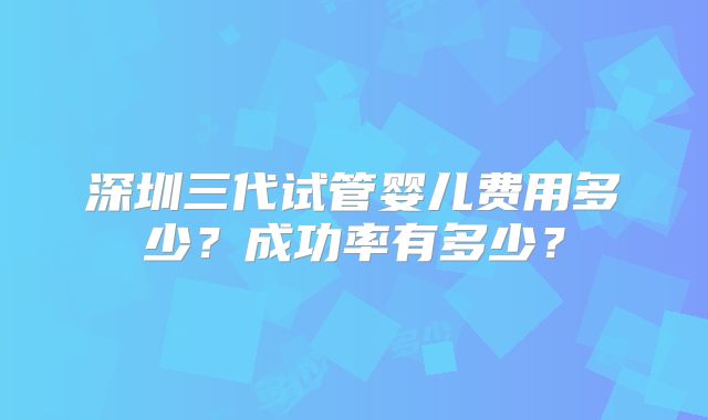 深圳三代试管婴儿费用多少？成功率有多少？