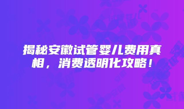 揭秘安徽试管婴儿费用真相，消费透明化攻略！