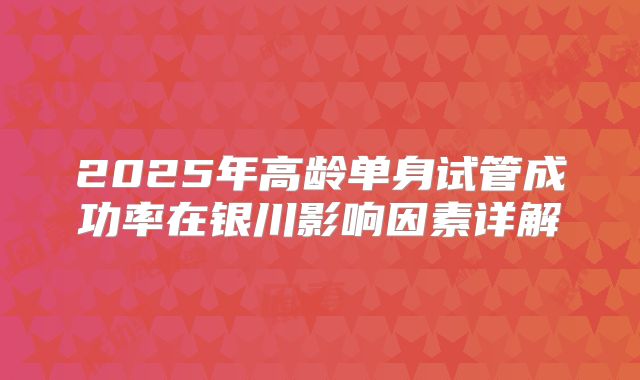 2025年高龄单身试管成功率在银川影响因素详解