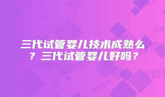 三代试管婴儿技术成熟么？三代试管婴儿好吗？